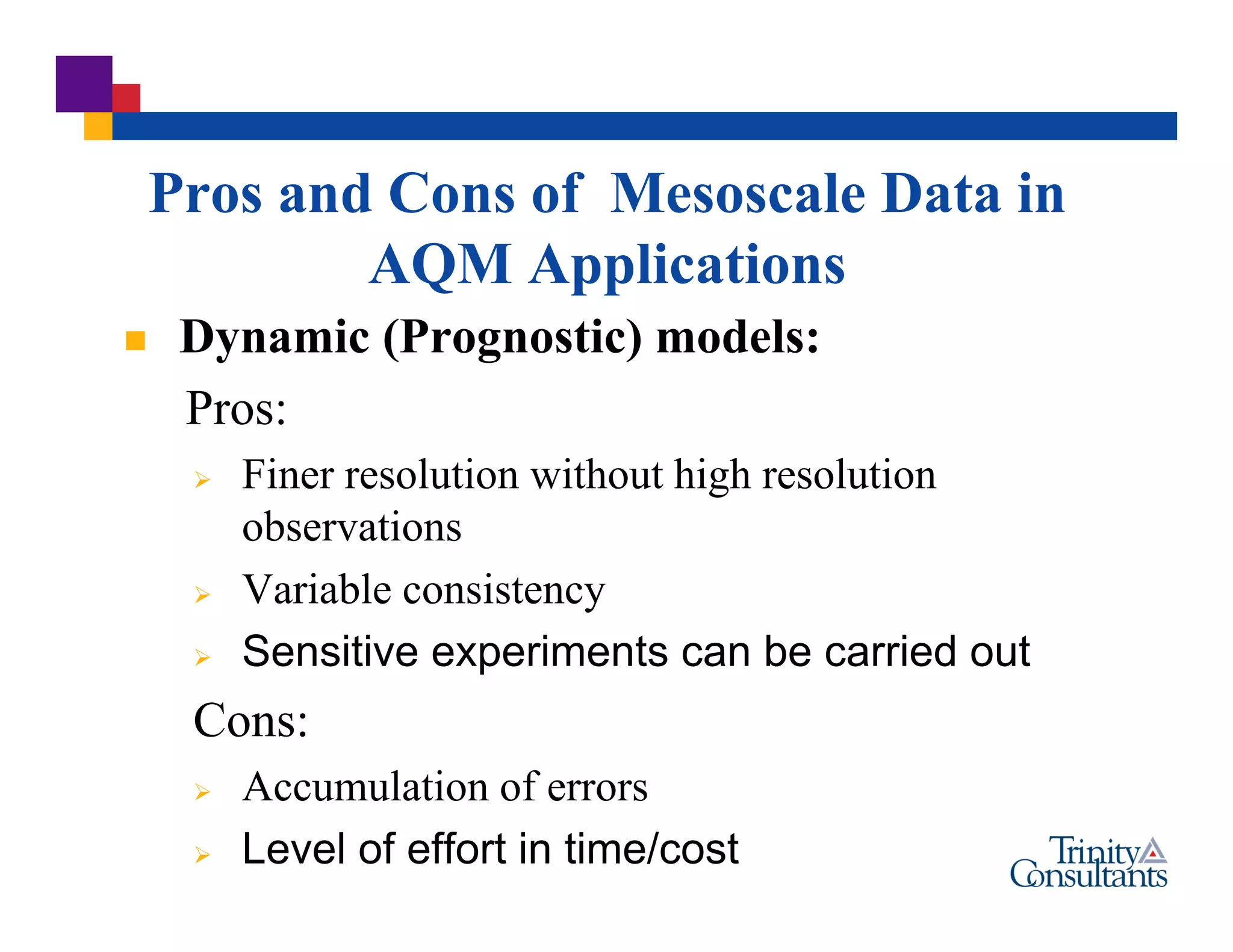  Dynamic (Prognostic) models:
Pros:
 Finer resolution without high resolution
observations
 Variable consistency
 Sensitive experiments can be carried out
Cons:
 Accumulation of errors
 Level of effort in time/cost
Pros and Cons of Mesoscale Data in
AQM Applications
 