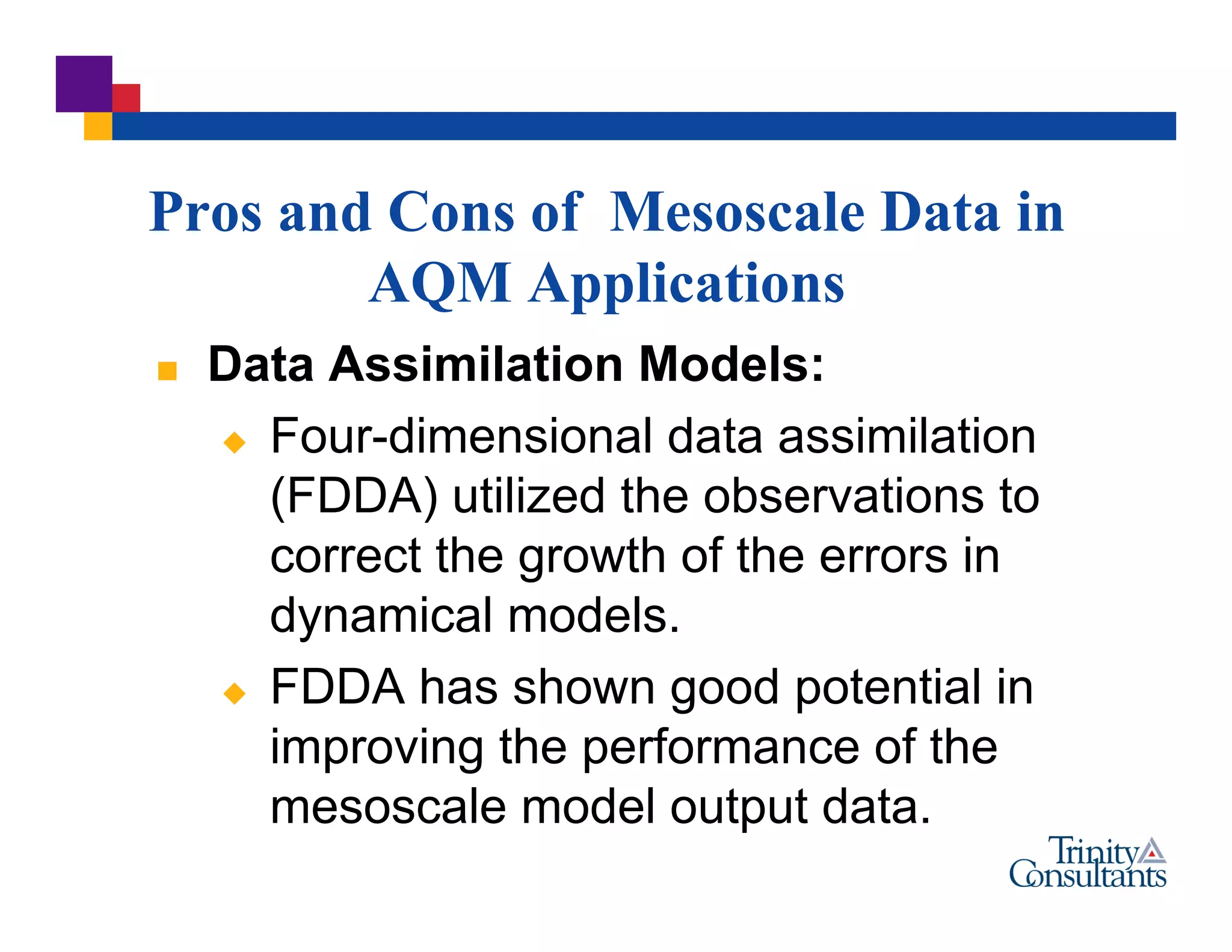  Data Assimilation Models:
 Four-dimensional data assimilation
(FDDA) utilized the observations to
correct the growth of the errors in
dynamical models.
 FDDA has shown good potential in
improving the performance of the
mesoscale model output data.
Pros and Cons of Mesoscale Data in
AQM Applications
 