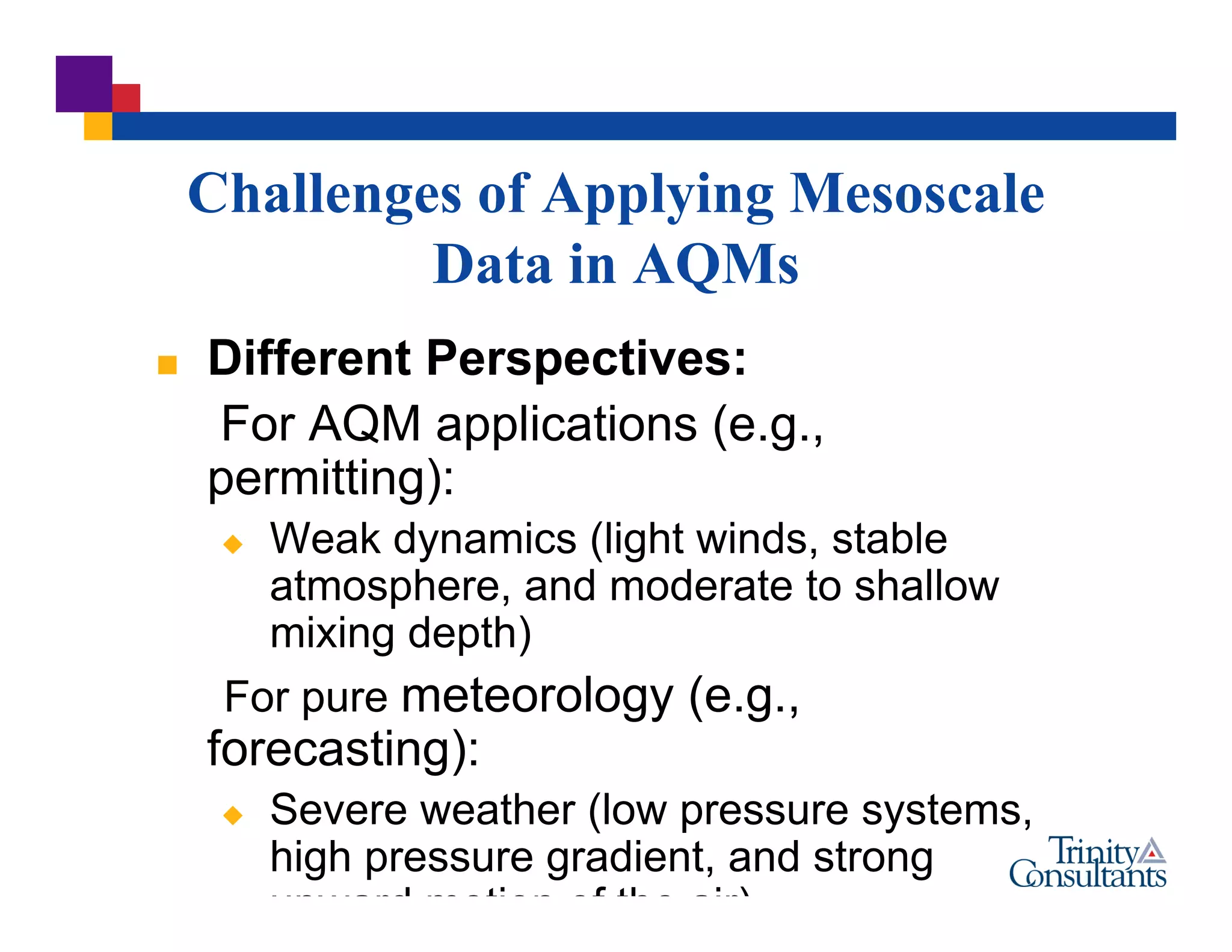 Challenges of Applying Mesoscale
Data in AQMs
 Different Perspectives:
For AQM applications (e.g.,
permitting):
 Weak dynamics (light winds, stable
atmosphere, and moderate to shallow
mixing depth)
For pure meteorology (e.g.,
forecasting):
 Severe weather (low pressure systems,
high pressure gradient, and strong
upward motion of the air)
 