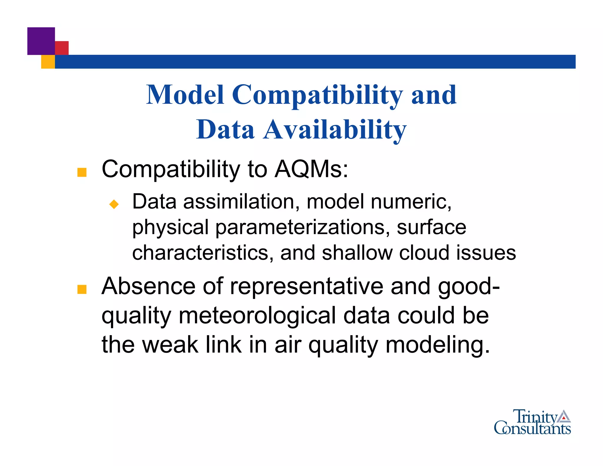 Model Compatibility and
Data Availability
 Compatibility to AQMs:
 Data assimilation, model numeric,
physical parameterizations, surface
characteristics, and shallow cloud issues
 Absence of representative and good-
quality meteorological data could be
the weak link in air quality modeling.
 