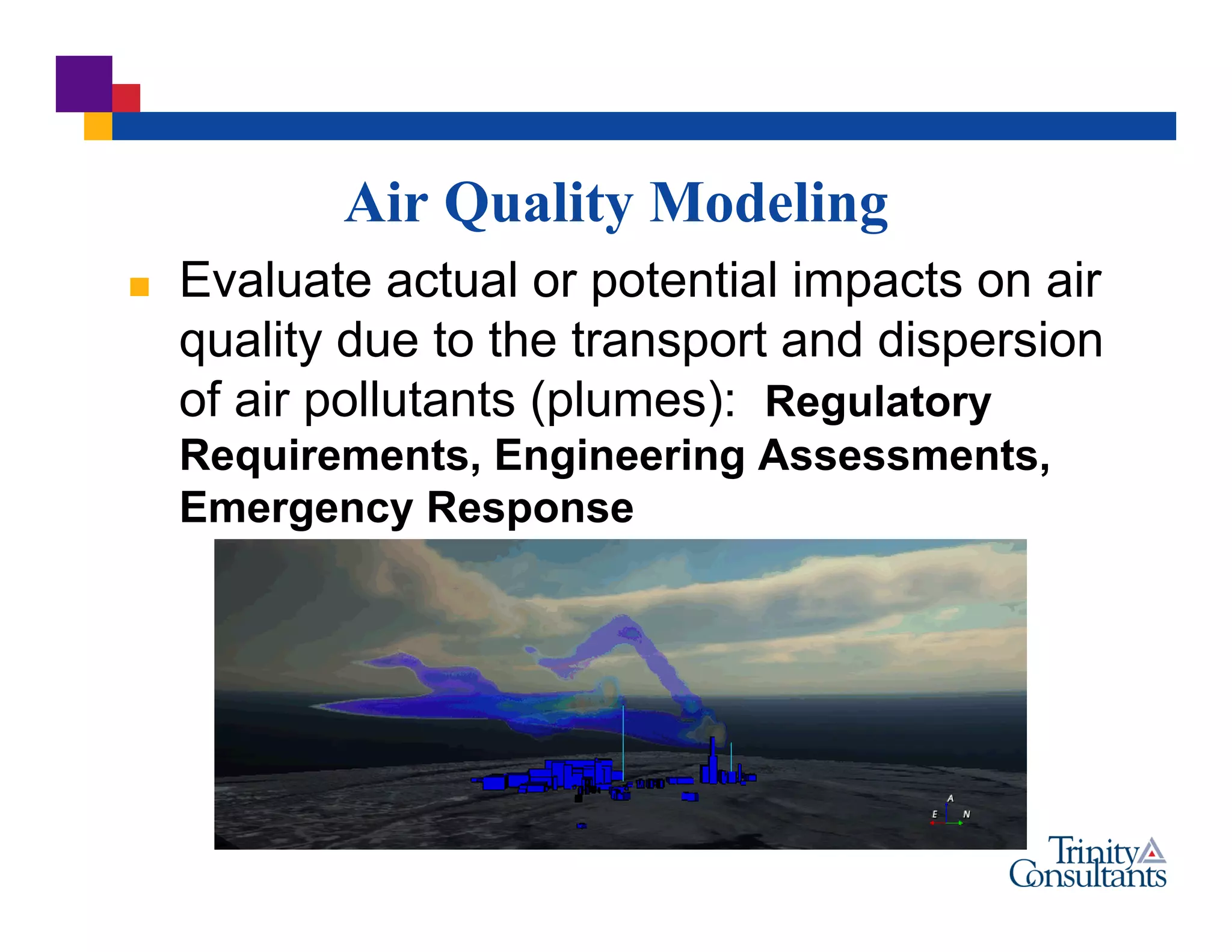 Air Quality Modeling
 Evaluate actual or potential impacts on air
quality due to the transport and dispersion
of air pollutants (plumes): Regulatory
Requirements, Engineering Assessments,
Emergency Response
 