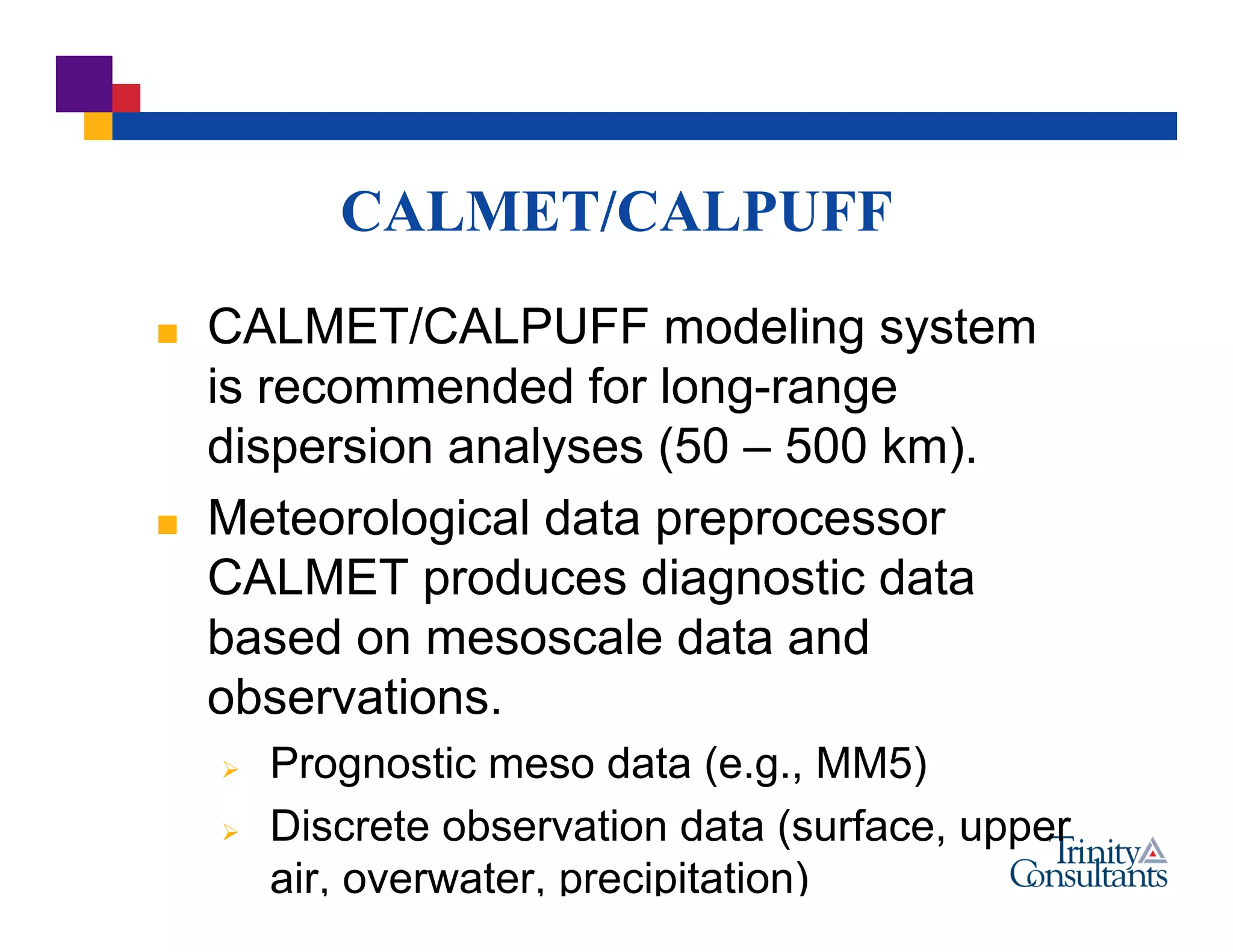 CALMET/CALPUFF
 CALMET/CALPUFF modeling system
is recommended for long-range
dispersion analyses (50 – 500 km).
 Meteorological data preprocessor
CALMET produces diagnostic data
based on mesoscale data and
observations.
 Prognostic meso data (e.g., MM5)
 Discrete observation data (surface, upper
air, overwater, precipitation)
 