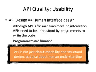 API	
  Quality:	
  Usability
• API	
  Design	
  ==	
  Human	
  Interface	
  design	
  
– Although	
  API	
  is	
  for	
  machine/machine	
  interaction,	
  
APIs	
  need	
  to	
  be	
  understood	
  by	
  programmers	
  to	
  
write	
  the	
  code	
  
– Programmers	
  are	
  humans
API	
  is	
  not	
  just	
  about	
  capability	
  and	
  structural	
  
design,	
  but	
  also	
  about	
  human	
  understanding

 