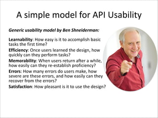 A	
  simple	
  model	
  for	
  API	
  Usability
Generic	
  usability	
  model	
  by	
  Ben	
  Shneiderman:
Learnability:	
  How	
  easy	
  is	
  it	
  to	
  accomplish	
  basic	
  
tasks	
  the	
  first	
  time?	
  
Efficiency:	
  Once	
  users	
  learned	
  the	
  design,	
  how	
  
quickly	
  can	
  they	
  perform	
  tasks?	
  
Memorability:	
  When	
  users	
  return	
  after	
  a	
  while,	
  
how	
  easily	
  can	
  they	
  re-­‐establish	
  proficiency?	
  
Errors:	
  How	
  many	
  errors	
  do	
  users	
  make,	
  how	
  
severe	
  are	
  these	
  errors,	
  and	
  how	
  easily	
  can	
  they	
  
recover	
  from	
  the	
  errors?	
  
Satisfaction:	
  How	
  pleasant	
  is	
  it	
  to	
  use	
  the	
  design?

 