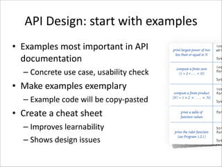 API	
  Design:	
  start	
  with	
  examples
• Examples	
  most	
  important	
  in	
  API	
  
documentation	
  
– Concrete	
  use	
  case,	
  usability	
  check	
  

• Make	
  examples	
  exemplary	
  
– Example	
  code	
  will	
  be	
  copy-­‐pasted	
  

• Create	
  a	
  cheat	
  sheet	
  
– Improves	
  learnability	
  
– Shows	
  design	
  issues

 