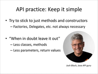 API	
  practice:	
  Keep	
  it	
  simple
• Try	
  to	
  stick	
  to	
  just	
  methods	
  and	
  constructors	
  
– Factories,	
  Delegates,	
  etc.	
  not	
  always	
  necessary	
  
!

• “When	
  in	
  doubt	
  leave	
  it	
  out”	
  
– Less	
  classes,	
  methods	
  
– Less	
  parameters,	
  return	
  values

Josh	
  Bloch,	
  Java	
  API	
  guru

 