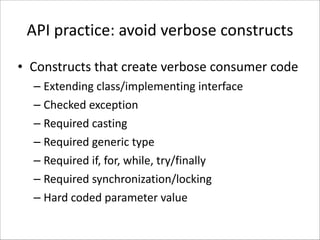 API	
  practice:	
  avoid	
  verbose	
  constructs
• Constructs	
  that	
  create	
  verbose	
  consumer	
  code	
  
– Extending	
  class/implementing	
  interface	
  
– Checked	
  exception	
  
– Required	
  casting	
  
– Required	
  generic	
  type	
  
– Required	
  if,	
  for,	
  while,	
  try/finally	
  
– Required	
  synchronization/locking	
  
– Hard	
  coded	
  parameter	
  value

 