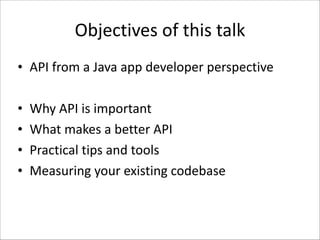 Objectives	
  of	
  this	
  talk
• API	
  from	
  a	
  Java	
  app	
  developer	
  perspective	
  
!

•
•
•
•

Why	
  API	
  is	
  important	
  
What	
  makes	
  a	
  better	
  API	
  
Practical	
  tips	
  and	
  tools	
  
Measuring	
  your	
  existing	
  codebase

 