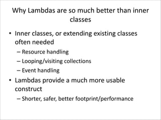 Why	
  Lambdas	
  are	
  so	
  much	
  better	
  than	
  inner	
  
classes
• Inner	
  classes,	
  or	
  extending	
  existing	
  classes	
  
often	
  needed	
  
– Resource	
  handling	
  
– Looping/visiting	
  collections	
  
– Event	
  handling	
  

• Lambdas	
  provide	
  a	
  much	
  more	
  usable	
  
construct	
  
– Shorter,	
  safer,	
  better	
  footprint/performance

 