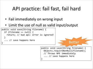 API	
  practice:	
  fail	
  fast,	
  fail	
  hard
• Fail	
  immediately	
  on	
  wrong	
  input	
  
• Limit	
  the	
  use	
  of	
  null	
  as	
  valid	
  input/output
public	
  void	
  save(String	
  filename)	
  {	
  
	
  	
  if	
  (filename	
  ==	
  null)	
  {	
  
	
  	
  	
  	
  return;	
  //	
  bad	
  api:	
  error	
  is	
  ignored!	
  
	
  	
  }	
  
	
  	
  ...	
  //	
  save	
  happens	
  here	
  
}

Better

public	
  void	
  save(String	
  filename)	
  {	
  
	
  	
  Objects.requireNonNull(filename);	
  
	
  	
  //	
  Throws	
  NPE	
  immediately	
  
	
  	
  ...	
  //	
  save	
  happens	
  here	
  
}

 