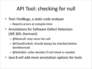 API	
  Tool:	
  checking	
  for	
  null
• Tool:	
  FindBugs,	
  a	
  static	
  code	
  analyzer	
  
– Reports	
  errors	
  at	
  compile-­‐time	
  

• Annotations	
  for	
  Software	
  Defect	
  Detection 
(JSR	
  305:	
  Dormant)	
  
– @Nonnull:	
  may	
  never	
  be	
  null	
  
– @CheckForNull:	
  should	
  always	
  be	
  checked	
  before	
  
dereferenced	
  
– @Nullable:	
  caller	
  decides	
  if	
  null	
  check	
  is	
  needed	
  

• Java	
  8	
  will	
  add	
  more	
  annotation	
  options	
  for	
  tools

 
