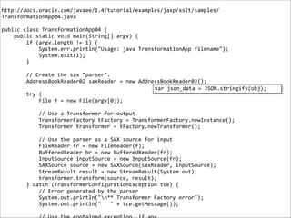 !

http://docs.oracle.com/javaee/1.4/tutorial/examples/jaxp/xslt/samples/
TransformationApp04.java	
  

!

public	
  class	
  TransformationApp04	
  {	
  
	
  	
  	
  	
  public	
  static	
  void	
  main(String[]	
  argv)	
  {	
  
	
  	
  	
  	
  	
  	
  	
  	
  if	
  (argv.length	
  !=	
  1)	
  {	
  
	
  	
  	
  	
  	
  	
  	
  	
  	
  	
  	
  	
  System.err.println("Usage:	
  java	
  TransformationApp	
  filename");	
  
	
  	
  	
  	
  	
  	
  	
  	
  	
  	
  	
  	
  System.exit(1);	
  
	
  	
  	
  	
  	
  	
  	
  	
  }	
  

!

	
  	
  	
  	
  	
  	
  	
  	
  //	
  Create	
  the	
  sax	
  "parser".	
  
	
  	
  	
  	
  	
  	
  	
  	
  AddressBookReader02	
  saxReader	
  =	
  new	
  AddressBookReader02();	
  
var	
  json_data	
  =	
  JSON.stringify(obj);
	
  	
  	
  	
  	
  	
  	
  	
  try	
  {	
  
	
  	
  	
  	
  	
  	
  	
  	
  	
  	
  	
  	
  File	
  f	
  =	
  new	
  File(argv[0]);	
  

!
!

	
  	
  	
  	
  	
  	
  	
  	
  	
  	
  	
  	
  //	
  Use	
  a	
  Transformer	
  for	
  output	
  
	
  	
  	
  	
  	
  	
  	
  	
  	
  	
  	
  	
  TransformerFactory	
  tFactory	
  =	
  TransformerFactory.newInstance();	
  
	
  	
  	
  	
  	
  	
  	
  	
  	
  	
  	
  	
  Transformer	
  transformer	
  =	
  tFactory.newTransformer();	
  

!

	
  	
  	
  	
  	
  	
  	
  	
  	
  	
  	
  	
  //	
  Use	
  the	
  parser	
  as	
  a	
  SAX	
  source	
  for	
  input	
  
	
  	
  	
  	
  	
  	
  	
  	
  	
  	
  	
  	
  FileReader	
  fr	
  =	
  new	
  FileReader(f);	
  
	
  	
  	
  	
  	
  	
  	
  	
  	
  	
  	
  	
  BufferedReader	
  br	
  =	
  new	
  BufferedReader(fr);	
  
	
  	
  	
  	
  	
  	
  	
  	
  	
  	
  	
  	
  InputSource	
  inputSource	
  =	
  new	
  InputSource(fr);	
  
	
  	
  	
  	
  	
  	
  	
  	
  	
  	
  	
  	
  SAXSource	
  source	
  =	
  new	
  SAXSource(saxReader,	
  inputSource);	
  
	
  	
  	
  	
  	
  	
  	
  	
  	
  	
  	
  	
  StreamResult	
  result	
  =	
  new	
  StreamResult(System.out);	
  
	
  	
  	
  	
  	
  	
  	
  	
  	
  	
  	
  	
  transformer.transform(source,	
  result);	
  
	
  	
  	
  	
  	
  	
  	
  	
  }	
  catch	
  (TransformerConfigurationException	
  tce)	
  {	
  
	
  	
  	
  	
  	
  	
  	
  	
  	
  	
  	
  	
  //	
  Error	
  generated	
  by	
  the	
  parser	
  
	
  	
  	
  	
  	
  	
  	
  	
  	
  	
  	
  	
  System.out.println("n**	
  Transformer	
  Factory	
  error");	
  
	
  	
  	
  	
  	
  	
  	
  	
  	
  	
  	
  	
  System.out.println("	
  	
  	
  "	
  +	
  tce.getMessage());	
  

!

 