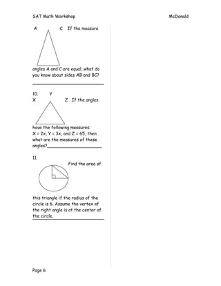 SAT Math Workshop                     McDonald

A            C    If the measure




angles A and C are equal, what do
you know about sides AB and BC?



10.      Y
X                Z If the angles




have the following measures:
X = 2x, Y = 3x, and Z = 65, then
what are the measures of these
angles?____________________

11.
                  Find the area of




this triangle if the radius of the
circle is 6. Assume the vertex of
the right angle is at the center of
the circle.




Page 6
 