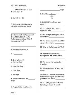 SAT Math Workshop                                                 McDonald

      SAT Math Facts to Know         _____________________ slope.
1. Solve 6a = 0
                                     8. Simplify    _ 1___    =
                                                     _6_
2. Multiply (x + 2)2                                  2s

                                     9. In 0.05437 the 5 is in what
3. To do a percent increase or       place?_____________________
decrease problem you divide
                                     10. If a triangle has 2 sides
                                     congruent then ______________

Ex. Sally’s math SAT score went      11. In a triangle the largest side is
from 485 to 520 after Ms.            across from ________________
McDonald’s workshop. What %
increase was this?                   12. Two things you worry about for
                                     domain of a function __________

                                     13. What is the Pythagorean Thm?
4. The slope formulas is

m = _________                        14. When might you use the
                                     Pythagorean Thm. on the SAT?

5. Draw a line with:
a. Positive slope                    15. The sum of the angles of a
                                     triangle = __________________
b. Negative slope
                                     16. Integers can not be what two
c. Zero slope                        things _____________________

D. No slope                          17 If an SAT problem describes a
                                     mathematical figure and one is not
6. Parallel lines have the _______   given then you should __________
slope.
                                     18. If a SAT problem mentions a
                                     formula you should do what?
7. Perpendicular lines have the


Page 1
 