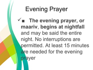 ■ The evening prayer, or
maariv, begins at nightfall
and may be said the entire
night. No interruptions are
permitted. At least 15 minutes
are needed for the evening
prayer
Evening Prayer
 
