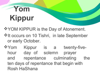 Yom
Kippur
YOM KIPPUR is the Day of Atonement.
It occurs on 10 Tishri, in late September
or early October.
Yom Kippur is a twenty-five-
hour day of solemn prayer
and repentance culminating the
ten days of repentance that begin with
Rosh HaShana
 