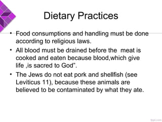 Dietary Practices
• Food consumptions and handling must be done
according to religious laws.
• All blood must be drained before the meat is
cooked and eaten because blood,which give
life ,is sacred to God”.
• The Jews do not eat pork and shellfish (see
Leviticus 11), because these animals are
believed to be contaminated by what they ate.
 