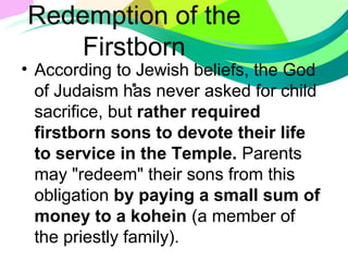 Redemption of the
Firstborn
.• According to Jewish beliefs, the God
of Judaism has never asked for child
sacrifice, but rather required
firstborn sons to devote their life
to service in the Temple. Parents
may "redeem" their sons from this
obligation by paying a small sum of
money to a kohein (a member of
the priestly family).
 