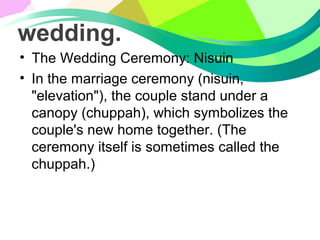 wedding.
• The Wedding Ceremony: Nisuin
• In the marriage ceremony (nisuin,
"elevation"), the couple stand under a
canopy (chuppah), which symbolizes the
couple's new home together. (The
ceremony itself is sometimes called the
chuppah.)
 