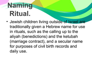Naming
Ritual.
• Jewish children living outside of Israel are
traditionally given a Hebrew name for use
in rituals, such as the calling up to the
aliyah (benedictions) and the ketubah
(marriage contract), and a secular name
for purposes of civil birth records and
daily use.
 
