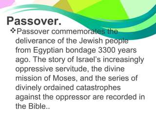 Passover.
Passover commemorates the
deliverance of the Jewish people
from Egyptian bondage 3300 years
ago. The story of Israel’s increasingly
oppressive servitude, the divine
mission of Moses, and the series of
divinely ordained catastrophes
against the oppressor are recorded in
the Bible..
 