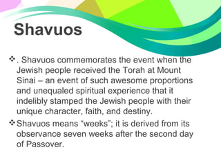 Shavuos
. Shavuos commemorates the event when the
Jewish people received the Torah at Mount
Sinai – an event of such awesome proportions
and unequaled spiritual experience that it
indelibly stamped the Jewish people with their
unique character, faith, and destiny.
Shavuos means “weeks”; it is derived from its
observance seven weeks after the second day
of Passover.
 