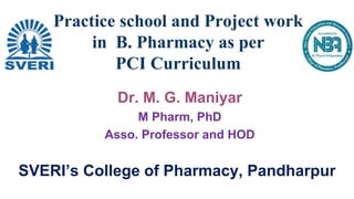 Dr. M. G. Maniyar
M Pharm, PhD
Asso. Professor and HOD
Practice school and Project work
in B. Pharmacy as per
PCI Curriculum
SVERI’s College of Pharmacy, Pandharpur
 
