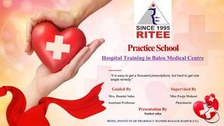 PracticeSchool
“It is easy to get a thousand prescriptions, but hard to get one
single remedy.”
Presentation By
Sanket sahu
Hospital Training in Balco Medical Centre
Guided By
Mrs. Damini Sahu
Assistant Professor
Supervised By
Miss Pooja Mahant
Pharmacist
RITEE, INSTITUTE OF PHARMACY MANDIR HASAUD, RAIPUR (CG)
 