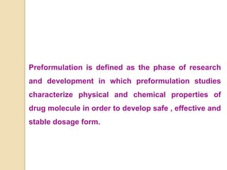 Preformulation is defined as the phase of research
and development in which preformulation studies
characterize physical and chemical properties of
drug molecule in order to develop safe , effective and
stable dosage form.
 