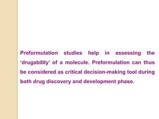 Preformulation studies help in assessing the
‘drugability’ of a molecule. Preformulation can thus
be considered as critical decision-making tool during
both drug discovery and development phase.
 