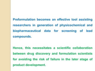 Preformulation becomes an effective tool assisting
researchers in generation of physicochemical and
biopharmaceutical data for screening of lead
compounds.
Hence, this necessitates a scientific collaboration
between drug discovery and formulation scientists
for avoiding the risk of failure in the later stage of
product development.
 
