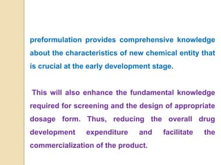 preformulation provides comprehensive knowledge
about the characteristics of new chemical entity that
is crucial at the early development stage.
This will also enhance the fundamental knowledge
required for screening and the design of appropriate
dosage form. Thus, reducing the overall drug
development expenditure and facilitate the
commercialization of the product.
 