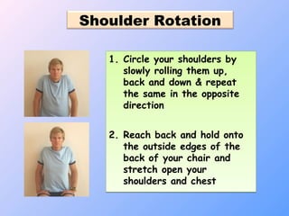 Shoulder Rotation
1. Circle your shoulders by
slowly rolling them up,
back and down & repeat
the same in the opposite
direction
2. Reach back and hold onto
the outside edges of the
back of your chair and
stretch open your
shoulders and chest
1. Circle your shoulders by
slowly rolling them up,
back and down & repeat
the same in the opposite
direction
2. Reach back and hold onto
the outside edges of the
back of your chair and
stretch open your
shoulders and chest
 