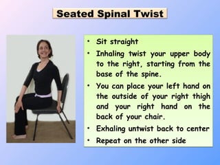 Seated Spinal Twist
• Sit straight
• Inhaling twist your upper body
to the right, starting from the
base of the spine.
• You can place your left hand on
the outside of your right thigh
and your right hand on the
back of your chair.
• Exhaling untwist back to center
• Repeat on the other side
• Sit straight
• Inhaling twist your upper body
to the right, starting from the
base of the spine.
• You can place your left hand on
the outside of your right thigh
and your right hand on the
back of your chair.
• Exhaling untwist back to center
• Repeat on the other side
 