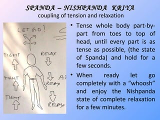 SPANDA – NISHPANDA KRIYASPANDA – NISHPANDA KRIYA
coupling of tension and relaxation
• Tense whole body part-by-
part from toes to top of
head, until every part is as
tense as possible, (the state
of Spanda) and hold for a
few seconds.
• When ready let go
completely with a “whoosh”
and enjoy the Nishpanda
state of complete relaxation
for a few minutes.
 