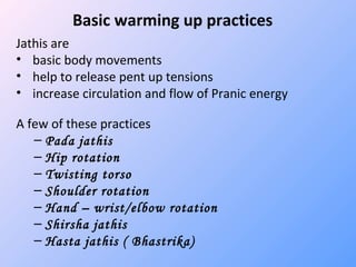 Basic warming up practices
Jathis are
• basic body movements
• help to release pent up tensions
• increase circulation and flow of Pranic energy
A few of these practices
– Pada jathis
– Hip rotation
– Twisting torso
– Shoulder rotation
– Hand – wrist/elbow rotation
– Shirsha jathis
– Hasta jathis ( Bhastrika)
 