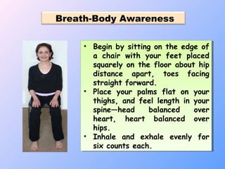 Breath-Body Awareness
• Begin by sitting on the edge of
a chair with your feet placed
squarely on the floor about hip
distance apart, toes facing
straight forward.
• Place your palms flat on your
thighs, and feel length in your
spine—head balanced over
heart, heart balanced over
hips.
• Inhale and exhale evenly for
six counts each.
• Begin by sitting on the edge of
a chair with your feet placed
squarely on the floor about hip
distance apart, toes facing
straight forward.
• Place your palms flat on your
thighs, and feel length in your
spine—head balanced over
heart, heart balanced over
hips.
• Inhale and exhale evenly for
six counts each.
 