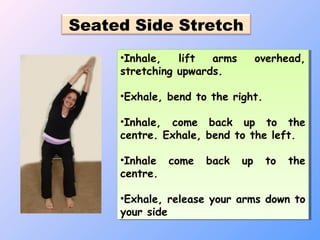 Seated Side Stretch
•Inhale, lift arms overhead,
stretching upwards.
•Exhale, bend to the right.
•Inhale, come back up to the
centre. Exhale, bend to the left.
•Inhale come back up to the
centre.
•Exhale, release your arms down to
your side
•Inhale, lift arms overhead,
stretching upwards.
•Exhale, bend to the right.
•Inhale, come back up to the
centre. Exhale, bend to the left.
•Inhale come back up to the
centre.
•Exhale, release your arms down to
your side
 