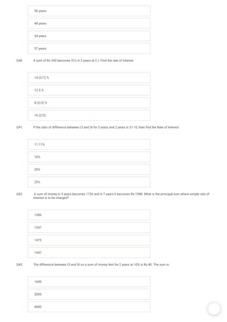 /
50 years
48 years
54 years
57 years
Q40. A sum of Rs 343 becomes 512 in 3 years at C.I. Find the rate of interest
14 (2/7) %
12.5 %
8 (2/3) %
16 (2/3)
Q41. If the ratio of difference between CI and SI for 3 years and 2 years is 31:10, then nd the Rate of Interest.
11.11%
10%
20%
25%
Q42.  A sum of money in 3 years becomes 1736 and in 7 years it becomes Rs.1988. What is the principal sum where simple rate of
interest is to be charged?
1500
1547
1475
1447
Q43. The difference between CI and SI on a sum of money lent for 2 years at 10% is Rs.40. The sum is:
1600
2000
4000
 
