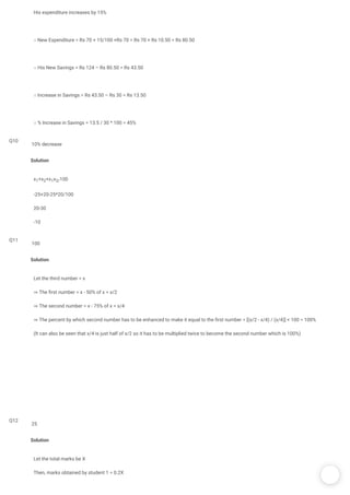 /
His expenditure increases by 15%
∴ New Expenditure = Rs 70 + 15/100 ×Rs 70 = Rs 70 + Rs 10.50 = Rs 80.50
∴ His New Savings = Rs 124 – Rs 80.50 = Rs 43.50
∴ Increase in Savings = Rs 43.50 – Rs 30 = Rs 13.50
∴ % Increase in Savings = 13.5 / 30 * 100 = 45%
Q10
Solution
x1+x2+x1x2/100
-25+20-25*20/100
20-30
-10
10% decrease
Q11
Solution
Let the third number = x
⇒ The rst number = x - 50% of x = x/2
⇒ The second number = x - 75% of x = x/4
⇒ The percent by which second number has to be enhanced to make it equal to the rst number = [(x/2 - x/4) / (x/4)] × 100 = 100%
(It can also be seen that x/4 is just half of x/2 so it has to be multiplied twice to become the second number which is 100%)
100
Q12
Solution
Let the total marks be X
Then, marks obtained by student 1 = 0.2X
25
 