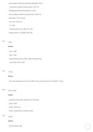 /
Since, student 1 fails by 30 marks after getting 20% marks
∴ According to student1, Passing marks = 0.2X + 30
Similarly, Marks obtained by student 2 = 0.32X
And according to student 2, passing marks = 0.32X - 42;
Equating eq. 1 and 2, we get
0.2X + 30 = 0.32X - 42
⇒ X = 600
∴ Passing marks = (0.2 × 600) + 30 = 150
Passing marks % = (150/600) *100= 25%
Q13
Solution
125% = 2400
100% = 1920
% gain obtained for SP of 2040 = (2040-1920)*100/1920
= (120/1920) * 100 = 6.25%
6.25%
Q14
Solution
The result will always be a loss of [ 10/10]^2%. Hence, the answer here is [10/10]^2% = 1% loss. 
1% loss
Q15
Solution
Cost Price of 20 articles= Selling Price of 15 articles
20 CP= 15 SP
CP/SP= 15/20= 3/4
Pro t %= (P/CP)*100= (1/3)*100= 33.33%
33.33 % pro t
Q16
Solution
CP of the article = 300.
Rs.450
 