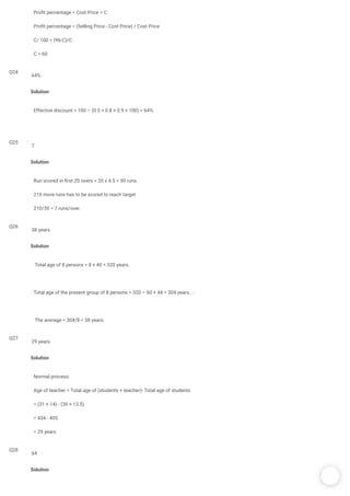 /
Pro t percentage = Cost Price = C
Pro t percentage = (Selling Price - Cost Price) / Cost Price
C/ 100 = (96-C)/C
C = 60
Q24
Solution
Effective discount = 100 – (0.5 × 0.8 × 0.9 × 100) = 64%.
64%
Q25
Solution
Run scored in rst 20 overs = 20 x 4.5 = 90 runs.
210 more runs has to be scored to reach target 
210/30 = 7 runs/over. 
7
Q26
Solution
 Total age of 8 persons = 8 × 40 = 320 years.
Total age of the present group of 8 persons = 320 – 60 + 44 = 304 years. .·.
 The average = 304/8 = 38 years.
38 years
Q27
Solution
Normal process:
Age of teacher = Total age of (students + teacher)- Total age of students
= (31 × 14) - (30 × 13.5)
= 434 - 405
= 29 years
29 years
Q28
Solution
64
 