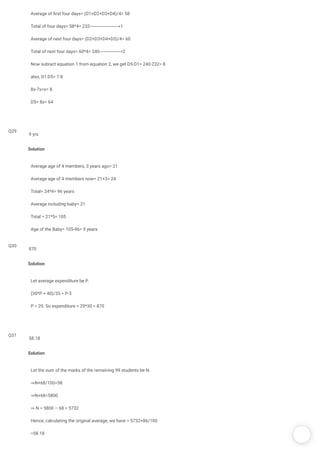 /
Average of rst four days= (D1+D2+D3+D4)/4= 58
Total of four days= 58*4= 232----------------------->1
Average of next four days= (D2+D3+D4+D5)/4= 60
Total of next four days= 60*4= 240----------------->2
Now subract equation 1 from equation 2, we get D5-D1= 240-232= 8
also, D1:D5= 7:8
8x-7x=x= 8.
D5= 8x= 64
Q29
Solution
Average age of 4 members, 3 years ago= 21
Average age of 4 members now= 21+3= 24
Total= 24*4= 96 years
Average including baby= 21
Total = 21*5= 105
Age of the Baby= 105-96= 9 years
9 yrs
Q30
Solution
Let average expenditure be P.
(30*P + 40)/35 = P-3
P = 29. So expenditure = 29*30 = 870
870
Q31
Solution
Let the sum of the marks of the remaining 99 students be N.
⇒N+68/100=58
⇒N+68=5800
⇒ N = 5800 – 68 = 5732
Hence, calculating the original average, we have = 5732+86/100
=58.18
58.18
 