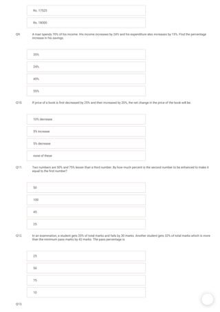/
Rs. 17525
Rs. 18000
Q9. A man spends 70% of his income. His income increases by 24% and his expenditure also increases by 15%. Find the percentage
increase in his savings.
35%
24%
45%
55%
Q10. If price of a book is rst decreased by 25% and then increased by 20%, the net change in the price of the book will be:
10% decrease
5% increase
5% decrease
none of these
Q11. Two numbers are 50% and 75% lesser than a third number. By how much percent is the second number to be enhanced to make it
equal to the rst number?
50
100
45
25
Q12. In an examination, a student gets 20% of total marks and fails by 30 marks. Another student gets 32% of total marks which is more
than the minimum pass marks by 42 marks. The pass percentage is
25
50
75
10
Q13.
 