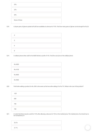 /
20%
25%
30%
None of these
Q18. A dozen pairs of gloves quoted at Rs.80 are available at a discount of 10%. Find how many pairs of gloves can be bought for Rs.24.
4
5
6
8
Q19. A cellular phone when sold for Rs.4600 fetches a pro t of 15%. Find the cost price of the cellular phone.
Rs.4300
Rs.4150
Rs.4000
Rs.4500
Q20. Pro t after selling a product for Rs. 850 is the same as the loss after selling it for Rs.710. What is the cost of the product? 
 620
680
700
780
Q21. In order that there may be a pro t of 15% after allowing a discount of 10% on the marked price, The marked price of an book has to
be increased by %?
26.2%
27.7%
 