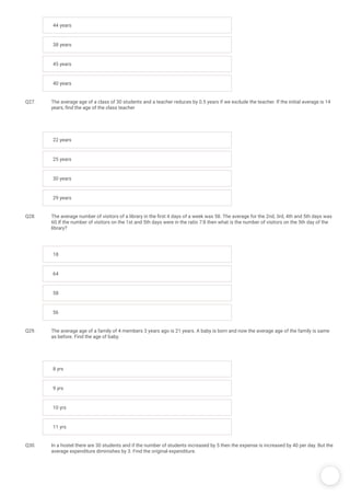 /
44 years
38 years
45 years
40 years
Q27. The average age of a class of 30 students and a teacher reduces by 0.5 years if we exclude the teacher. If the initial average is 14
years, nd the age of the class teacher
22 years
25 years
30 years
29 years
Q28. The average number of visitors of a library in the rst 4 days of a week was 58. The average for the 2nd, 3rd, 4th and 5th days was
60.If the number of visitors on the 1st and 5th days were in the ratio 7:8 then what is the number of visitors on the 5th day of the
library?
18
64
58
56
Q29. The average age of a family of 4 members 3 years ago is 21 years. A baby is born and now the average age of the family is same
as before. Find the age of baby.
8 yrs
9 yrs
10 yrs
11 yrs
Q30. In a hostel there are 30 students and if the number of students increased by 5 then the expense is increased by 40 per day. But the
average expenditure diminishes by 3. Find the original expenditure.
 