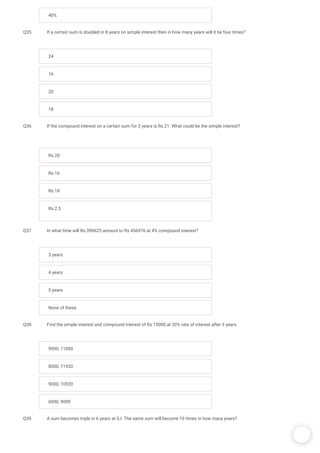 /
40%
Q35. If a certain sum is doubled in 8 years on simple interest then in how many years will it be four times?
24
16
20
18
Q36. If the compound interest on a certain sum for 2 years is Rs.21. What could be the simple interest?
Rs.20
Rs.16
Rs.18
Rs.2.5
Q37. In what time will Rs.390625 amount to Rs 456976 at 4% compound interest?
3 years
4 years
5 years
None of these
Q38. Find the simple interest and compound interest of Rs 15000 at 20% rate of interest after 3 years.
9000, 11000
8000, 11920
9000, 10920
6000, 9000
Q39. A sum becomes triple in 6 years at S.I. The same sum will become 19 times in how many years? 
 