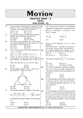 Page # 1
Corporate Office : Motion Education Pvt. Ltd., 394 - Rajeev Gandhi Nagar, Kota
PRACTICE SHEET_MATHS
PRACTICE SHEET - 5
MATHS
NTSE [STAGE - II]
1. A cone is 8.4 cm high and the radius of its
base is 2.1 cm. It is method and recast into
a sphere. The radius of the sphere is
(A) 4.2 cm (B) 2.1 cm
(C) 2.4 cm (D) 1.6 cm
2. In a cylinder, radius is doubled and height is
halved, curved surface area will be
(A) halved (B) double
(C) same (D) four times
3. The radii of two cylinders are in the ratio
2:3 and their heights are in the ratio of 5:3.
The ratio of their volumes is
(A) 10:17 (B) 20:27
(C) 17:27 (D) 20:37
4. If sin  and cos are roots of the equation px2
+ qx + r = 0, then:
(A) p2
- q2
+ 2pr = 0 (B) (p + r)2
= q2
- r2
(C) p2
+ q2
- 2pr = 0 (D) (p - r)2
= q2
+ r2
5. 4 years back, A’s age was 4 times that B’s
age. What is A’s present age, if after 3
years, B’s age will be
1
3
rd of A’s age?
(A) 56 (B) 60
(C) 63 (D) 66
6. In the adjacent figure, if AB = 12cm, BC =
8cm and AC = 10cm, then AD =
A D B
E
F
C
(A) 5cm (B) 4cm
(C) 6cm (D) 7cm
7. The number of distinct integers in the collec-
tion
2 2 2 2
10 10 10 10
, , ...........,
1 2 3 20
       
       
       
, where
[x] denotes the largest integer not exceeding
x, is
(A) 20 (B) 18
(C) 17 (D) 15
8. Let Tk
denote the k-th term of an arithmetic
progression. Suppose there are positive inte-
gers m n
 such that Tm
= 1/n and Tn
= 1/m.
Then Tmn
equals
(A)
1
mn
(B)
1 1
m n

(C) 1 (D) 0
9. Which of the following is not a linear
equation:
(A) 3(x+8)= 2x+7 (B) x(x+3)=-x(3-x)+8
(C) x(x-8)=-3x(x-5) (D) x2+4x=x(x+8)+5
10. If a linear equation has solutions (-2,2),
(0,0) and (2,-2) then it is of the form
(A) y=x (B) y=-x
(C) -2x+y=-0 (D) -x+2y=0
11. The system of equation
x 0
x 1
 



  


has solution
as
(A) (0,1) (B) (0,-1)
(C) (-1,0) (D) None of these
12. The sum of 5 numbers in geometric progres-
sion is 24. The sum of their reciprocals is 6.
The product of the terms of the geometric pro-
gression is
(A) 36 (B) 32
(C) 24 (D) 18
13. In a triangle ABC, let AD be the median from
A; let E be a point on AD such that AE:ED =
1:2; and let BE extended meets AC in F. The
ratio of AF/FC is
(A) 1/6 (B) 1/5
(C) 1/4 (D) 1/3
14. In a triangle ABC, a point D on AB is such that
AD:AB = 1:4 and DE is parallel to BC with E on
AC. Let M and N be the mid points of DE and
BC respectively. What is the ratio of the area
of the quadrilateral BNMD to that of triangle
ABC?
(A) 1/4 (B) 9/32
(C) 7/32 (D) 15/32
 