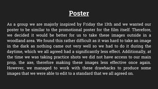 Poster
As a group we are majorly inspired by Friday the 13th and we wanted our
poster to be similar to the promotional poster for the film itself. Therefore,
we decided it would be better for us to take these images outside in a
woodland area. We found this rather difficult as it was hard to take an image
in the dark as nothing came out very well so we had to do it during the
daytime, which we all agreed had a significantly less effect. Additionally, at
the time we was taking practice shots we did not have access to our main
prop, the axe, therefore making these images less effective once again.
However, we managed to work with these drawbacks to produce some
images that we were able to edit to a standard that we all agreed on.
 