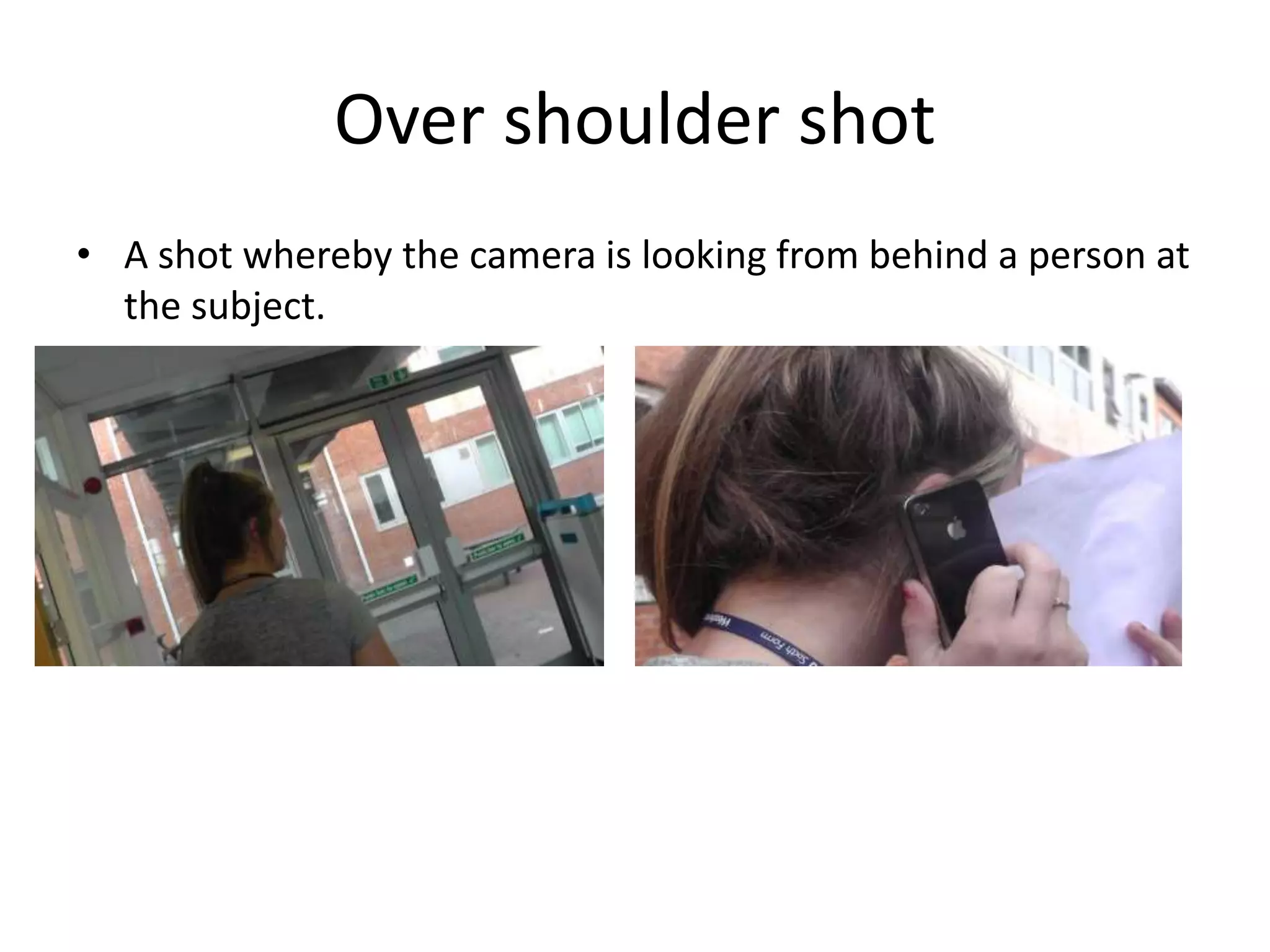 Over shoulder shot 
• A shot whereby the camera is looking from behind a person at 
the subject. 
 